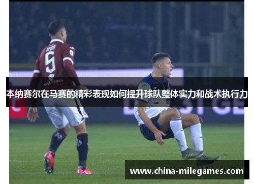 本纳赛尔在马赛的精彩表现如何提升球队整体实力和战术执行力