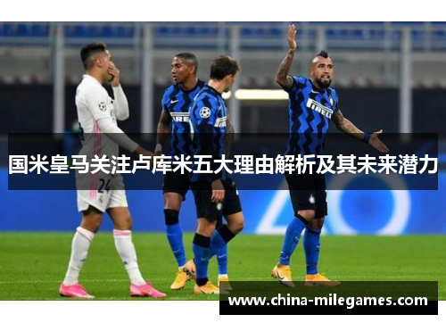 国米皇马关注卢库米五大理由解析及其未来潜力