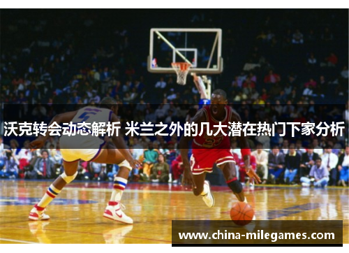 沃克转会动态解析 米兰之外的几大潜在热门下家分析