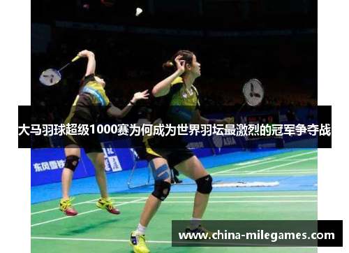 大马羽球超级1000赛为何成为世界羽坛最激烈的冠军争夺战