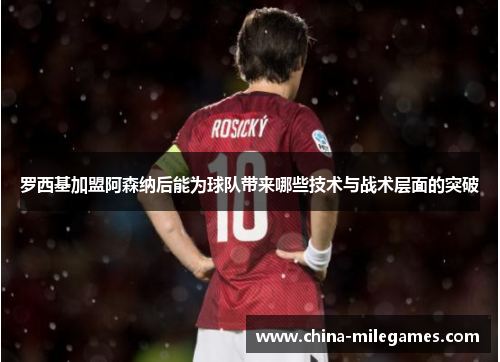 罗西基加盟阿森纳后能为球队带来哪些技术与战术层面的突破