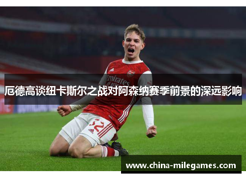 厄德高谈纽卡斯尔之战对阿森纳赛季前景的深远影响