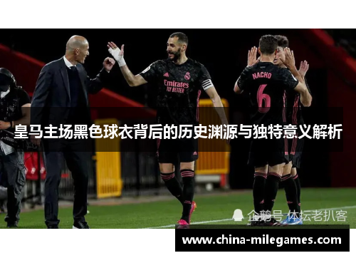 皇马主场黑色球衣背后的历史渊源与独特意义解析