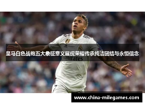 皇马白色战袍五大象征意义展现荣耀传承纯洁团结与永恒信念