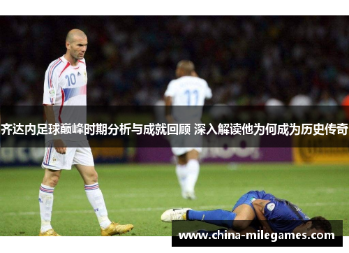 齐达内足球巅峰时期分析与成就回顾 深入解读他为何成为历史传奇